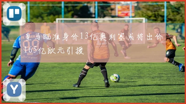 皇马瞄准身价13亿奥利塞或将出价165亿欧元引援