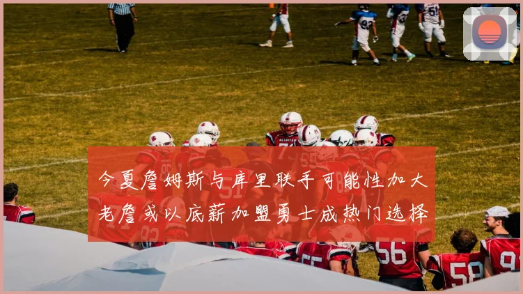 今夏詹姆斯与库里联手可能性加大老詹或以底薪加盟勇士成热门选择