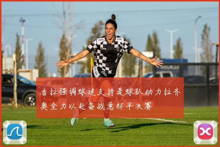 吉拉强调球迷支持是球队动力拉齐奥全力以赴备战意杯半决赛
