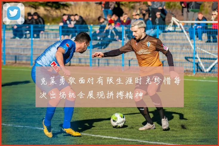 克莱勇敢面对有限生涯时光珍惜每次出场机会展现拼搏精神