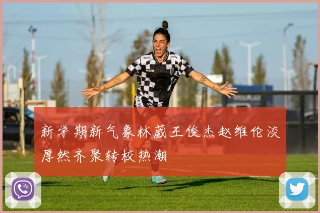 新学期新气象林葳王俊杰赵维伦淡厚然齐聚转校热潮