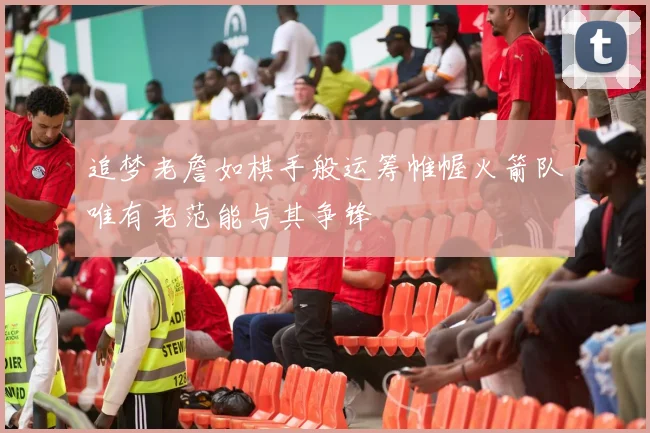 追梦老詹如棋手般运筹帷幄火箭队唯有老范能与其争锋