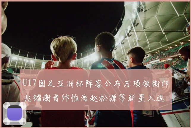U17国足亚洲杯阵容公布万项领衔邝兆镭谢晋帅惟浩赵松源等新星入选