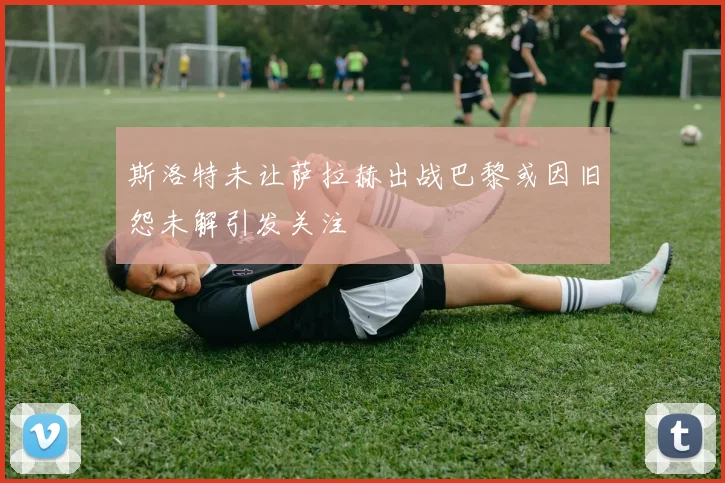 斯洛特未让萨拉赫出战巴黎或因旧怨未解引发关注
