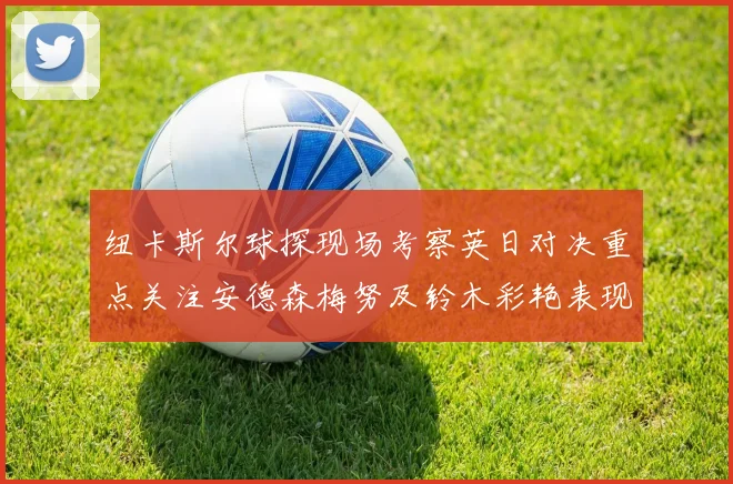 纽卡斯尔球探现场考察英日对决重点关注安德森梅努及铃木彩艳表现