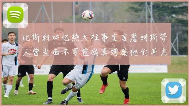比斯利回忆热火往事直言詹姆斯等人曾当面不尊重我真想扇他们耳光