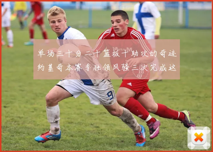 单场三十分二十篮板十助攻的奇迹约基奇本赛季独领风骚三次完成这一壮举