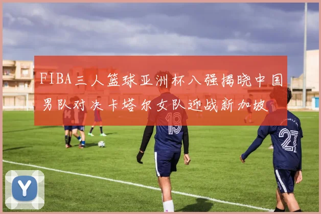 FIBA三人篮球亚洲杯八强揭晓中国男队对决卡塔尔女队迎战新加坡