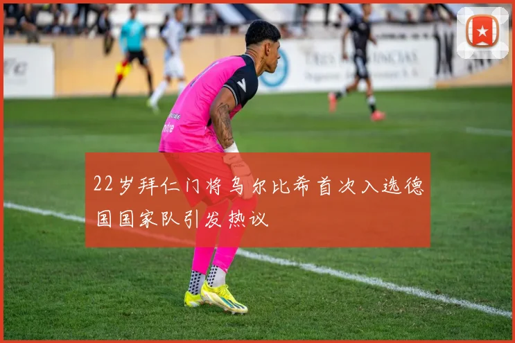 22岁拜仁门将乌尔比希首次入选德国国家队引发热议