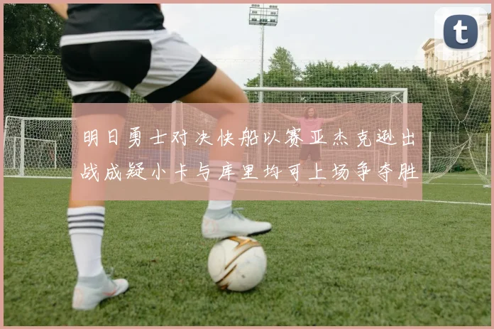 明日勇士对决快船以赛亚杰克逊出战成疑小卡与库里均可上场争夺胜利