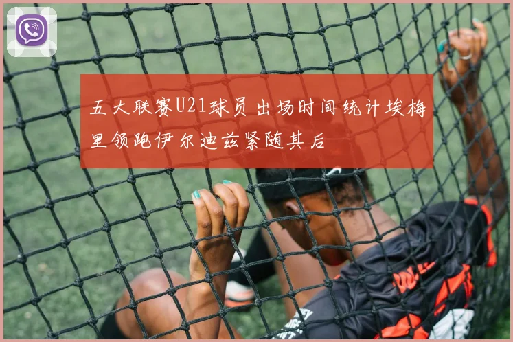 五大联赛U21球员出场时间统计埃梅里领跑伊尔迪兹紧随其后