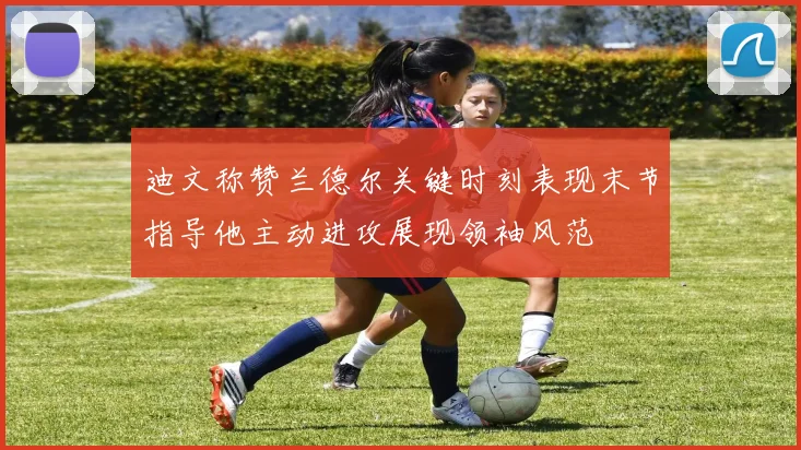 迪文称赞兰德尔关键时刻表现末节指导他主动进攻展现领袖风范